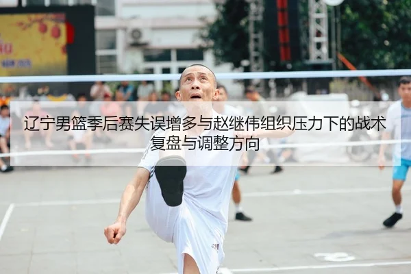 辽宁男篮季后赛失误增多与赵继伟组织压力下的战术复盘与调整方向