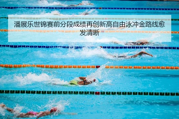 潘展乐世锦赛前分段成绩再创新高自由泳冲金路线愈发清晰