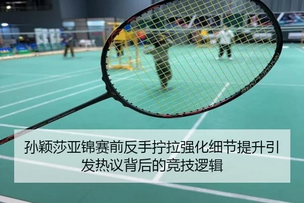 孙颖莎亚锦赛前反手拧拉强化细节提升引发热议背后的竞技逻辑