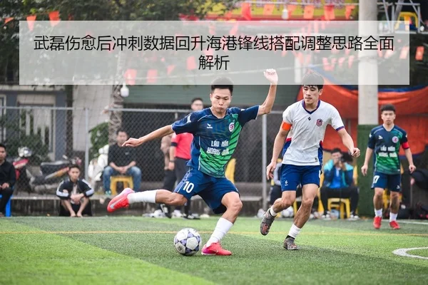 武磊伤愈后冲刺数据回升海港锋线搭配调整思路全面解析