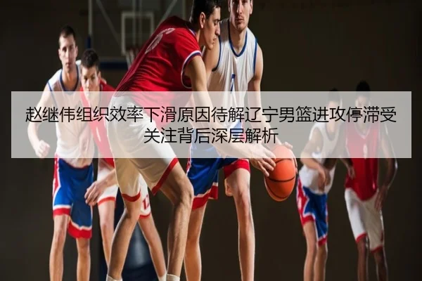 赵继伟组织效率下滑原因待解辽宁男篮进攻停滞受关注背后深层解析