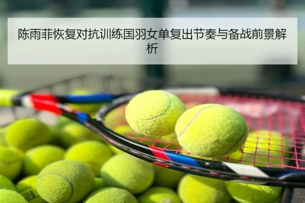 陈雨菲恢复对抗训练国羽女单复出节奏与备战前景解析