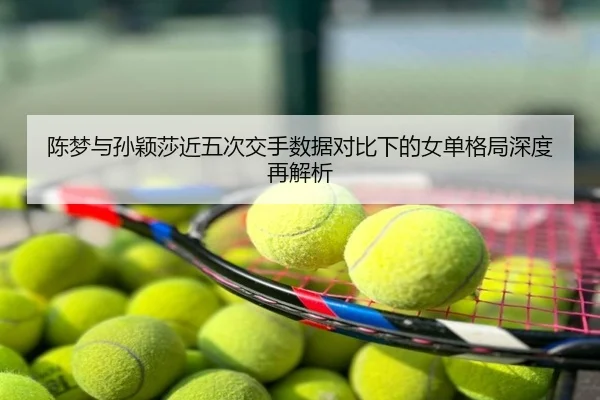 陈梦与孙颖莎近五次交手数据对比下的女单格局深度再解析